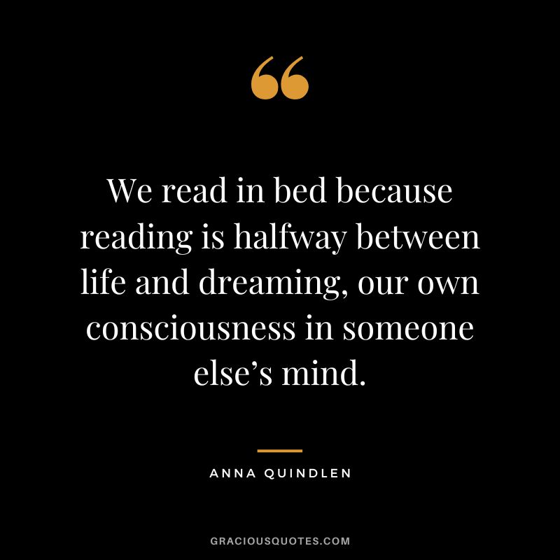 We read in bed because reading is halfway between life and dreaming, our own consciousness in someone else’s mind. - Anna Quindlen