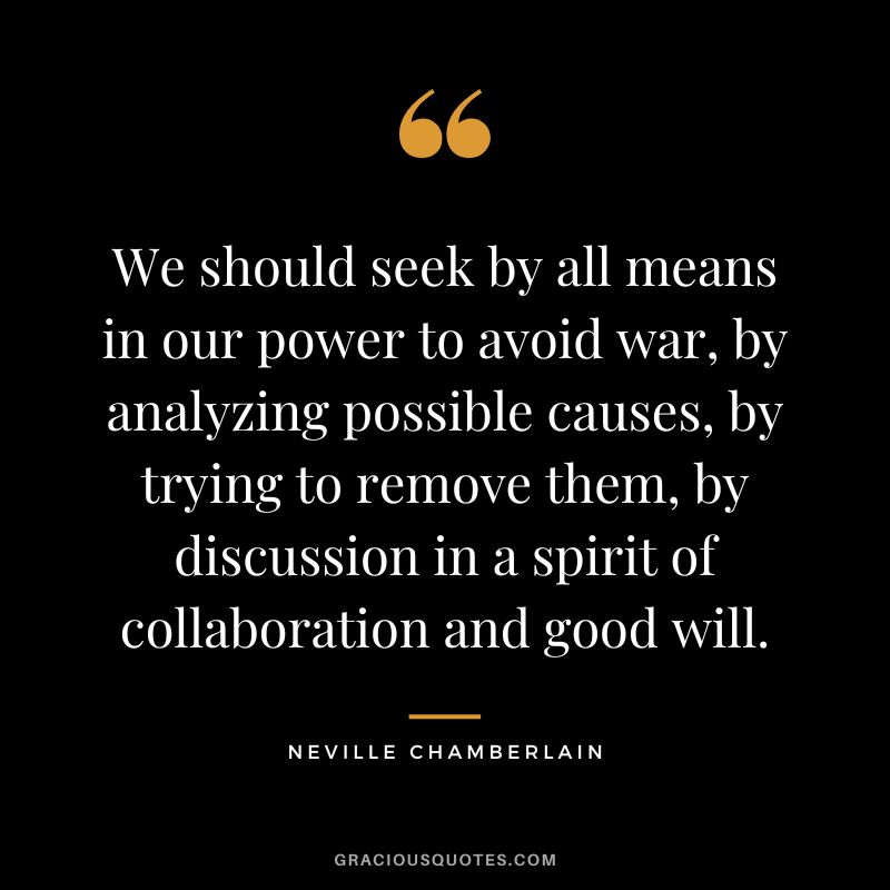 We should seek by all means in our power to avoid war, by analyzing possible causes, by trying to remove them, by discussion in a spirit of collaboration and good will. - Neville Chamberlain