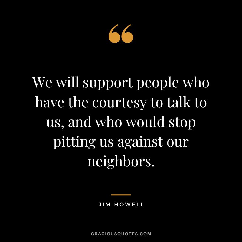 We will support people who have the courtesy to talk to us, and who would stop pitting us against our neighbors. - Jim Howell