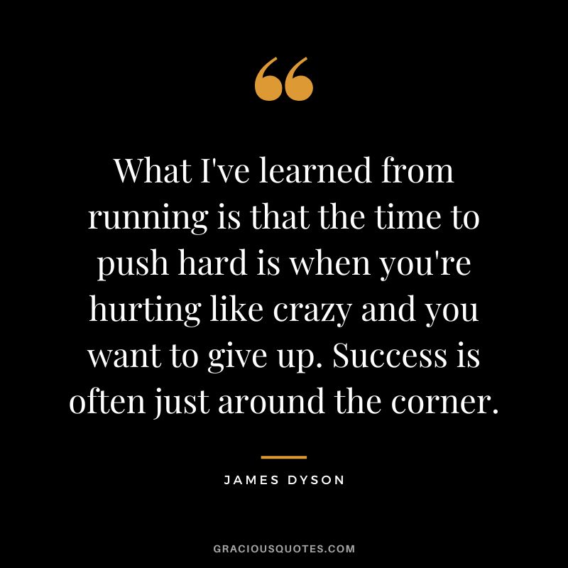 What I've learned from running is that the time to push hard is when you're hurting like crazy and you want to give up. Success is often just around the corner.