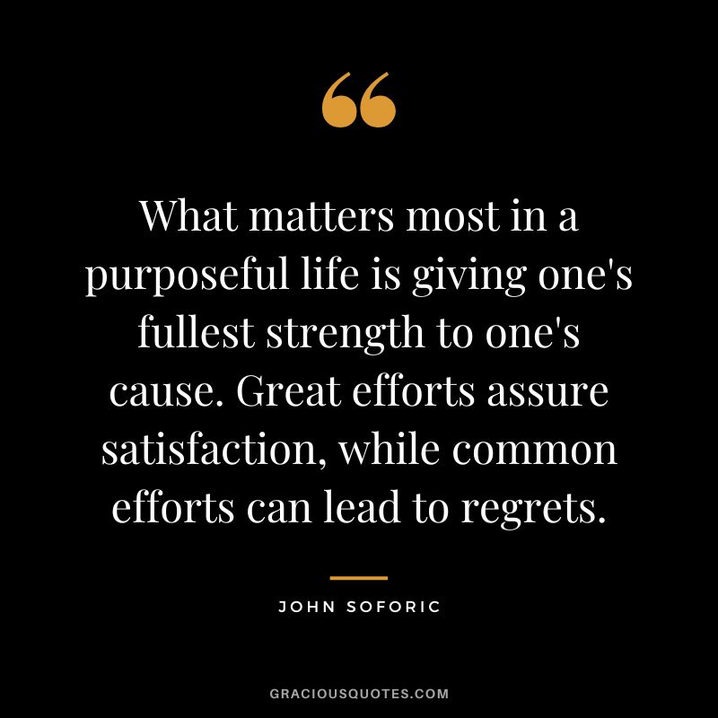 What matters most in a purposeful life is giving one's fullest strength to one's cause. Great efforts assure satisfaction, while common efforts can lead to regrets. - John Soforic