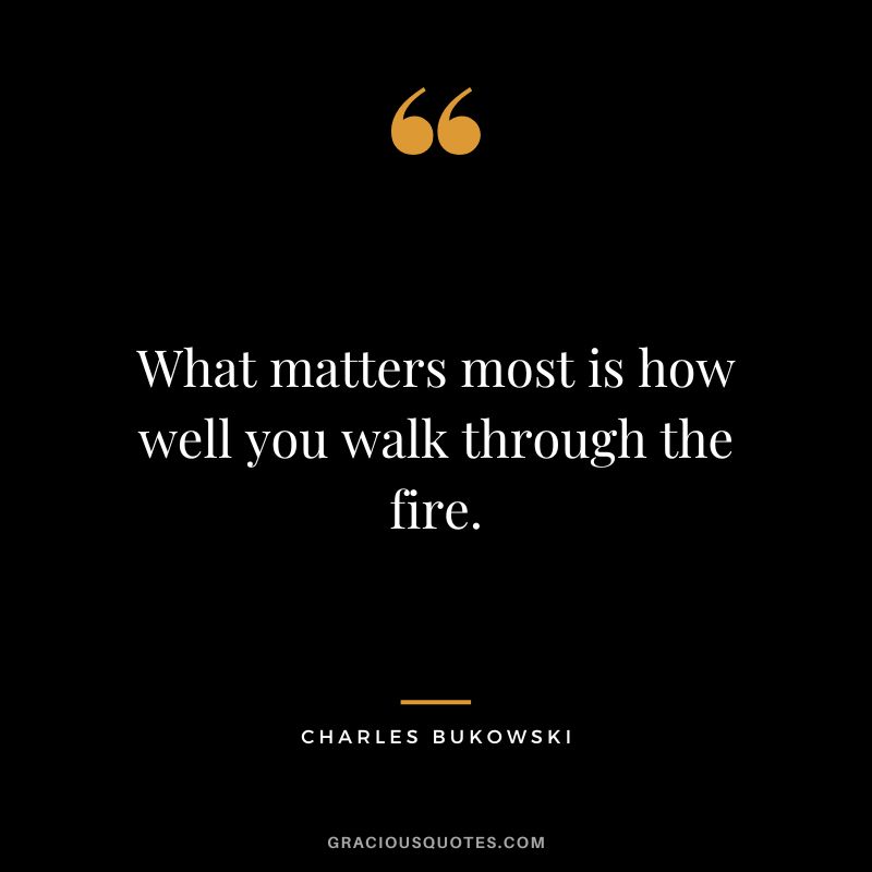 What matters most is how well you walk through the fire. - Charles Bukowski