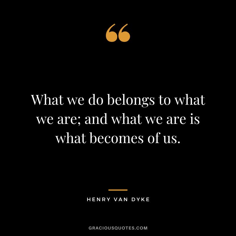 What we do belongs to what we are; and what we are is what becomes of us.