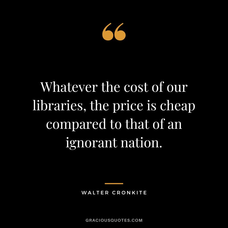 Whatever the cost of our libraries, the price is cheap compared to that of an ignorant nation. - Walter Cronkite