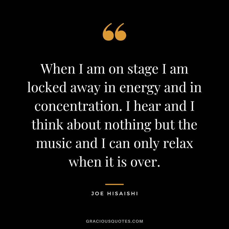 When I am on stage I am locked away in energy and in concentration. I hear and I think about nothing but the music and I can only relax when it is over. - Joe Hisaishi