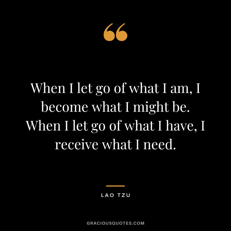 When I let go of what I am, I become what I might be. When I let go of what I have, I receive what I need. - Lao Tzu
