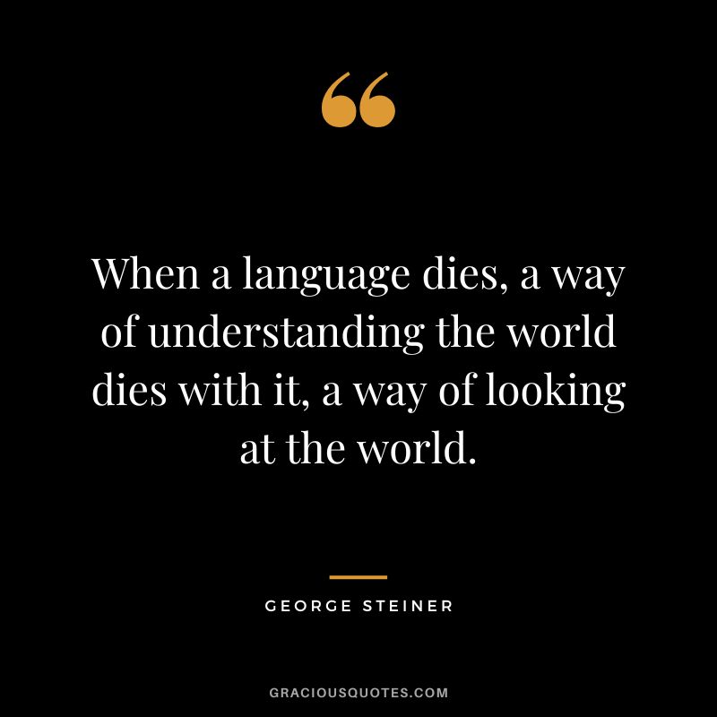When a language dies, a way of understanding the world dies with it, a way of looking at the world.