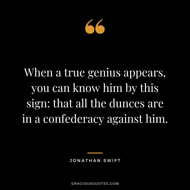When a true genius appears, you can know him by this sign that all the dunces are in a confederacy against him. - Jonathan Swift