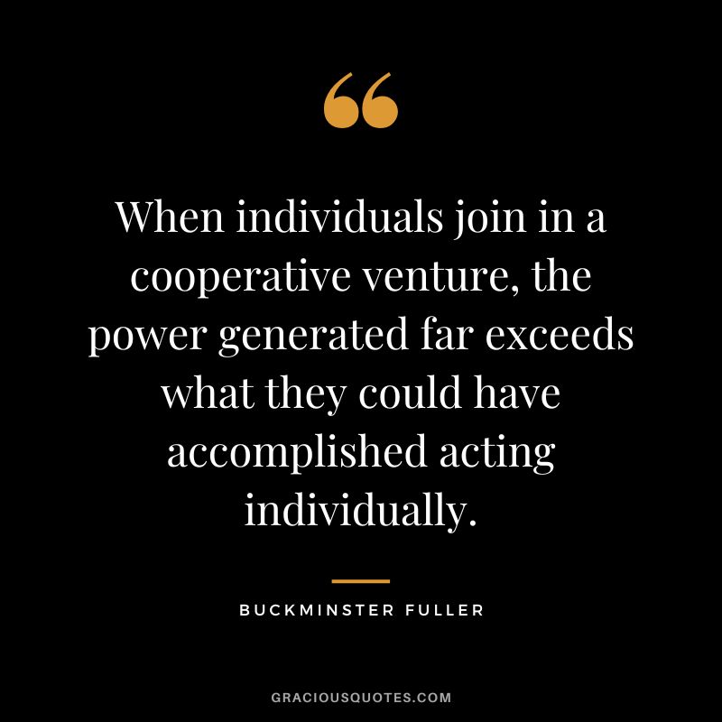 When individuals join in a cooperative venture, the power generated far exceeds what they could have accomplished acting individually.