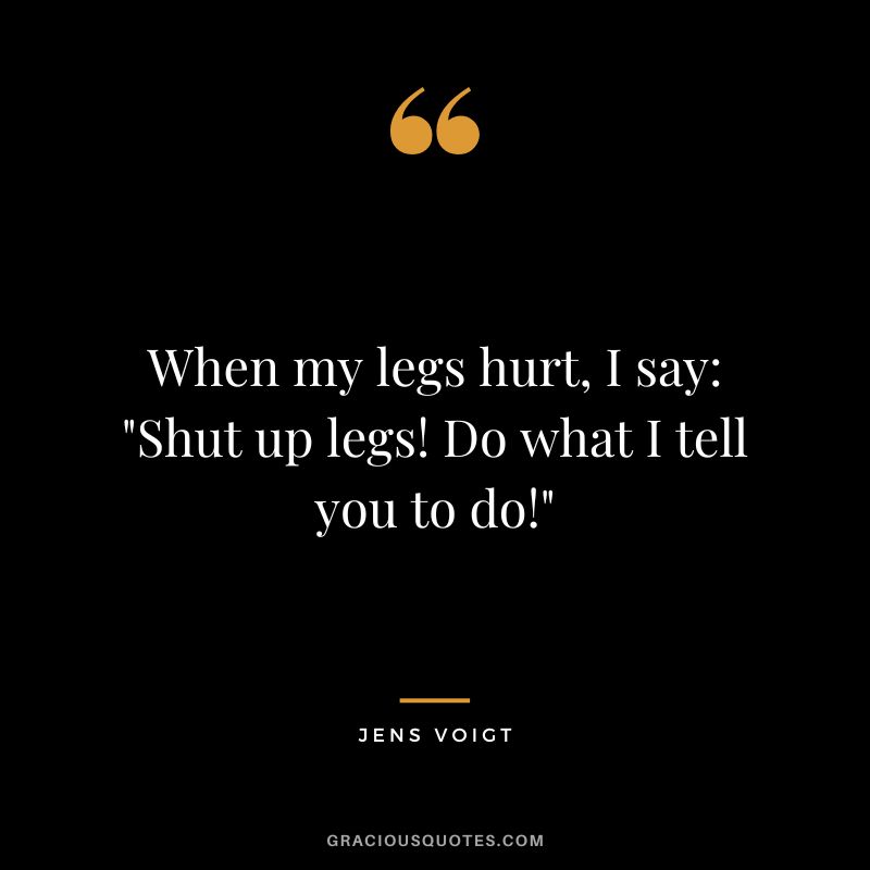 When my legs hurt, I say Shut up legs! Do what I tell you to do! - Jens Voigt