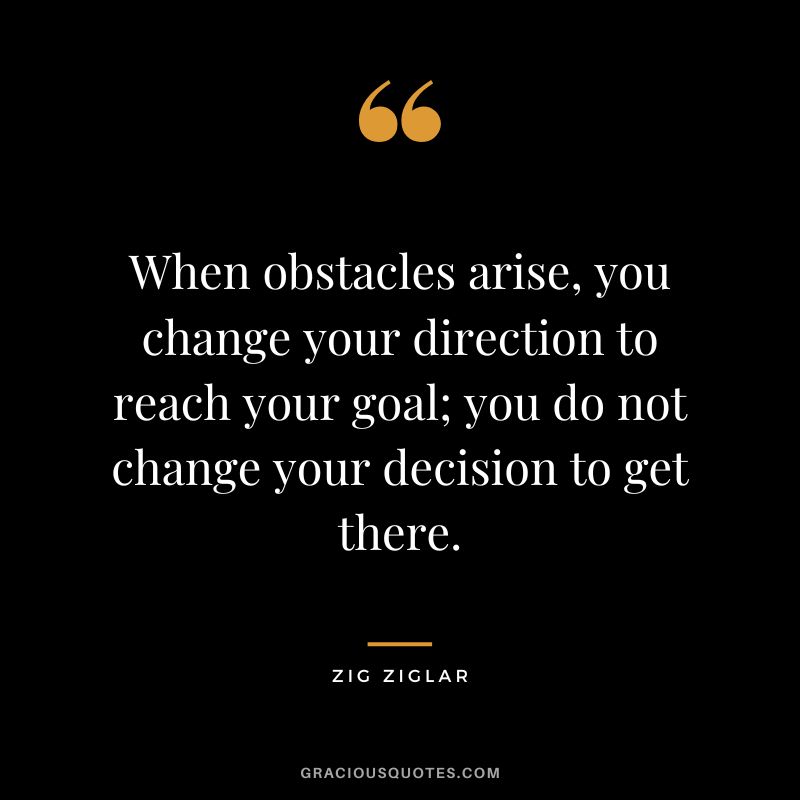 When obstacles arise, you change your direction to reach your goal; you do not change your decision to get there. - Zig Ziglar