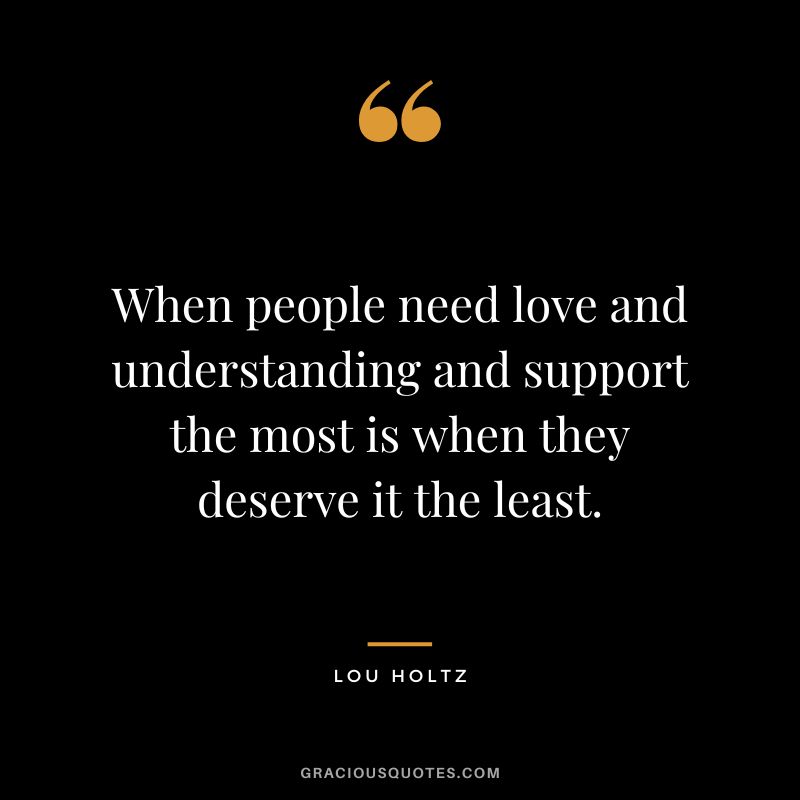 When people need love and understanding and support the most is when they deserve it the least.