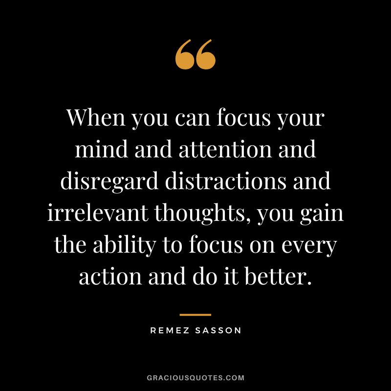 When you can focus your mind and attention and disregard distractions and irrelevant thoughts, you gain the ability to focus on every action and do it better. - Remez Sasson