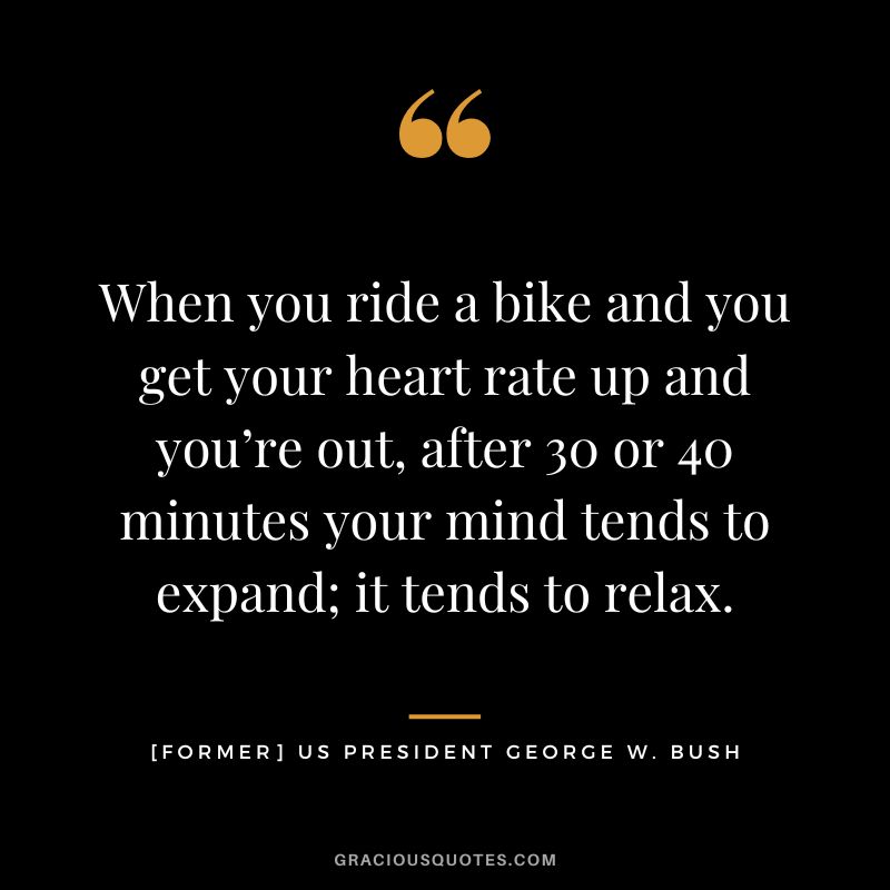 When you ride a bike and you get your heart rate up and you’re out, after 30 or 40 minutes your mind tends to expand; it tends to relax. - [former] US President George W. Bush