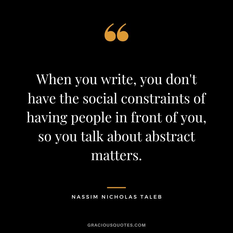 When you write, you don't have the social constraints of having people in front of you, so you talk about abstract matters.