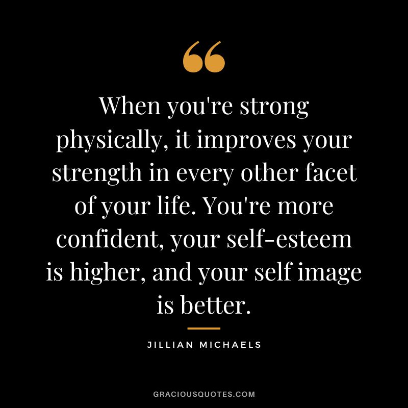 When you're strong physically, it improves your strength in every other facet of your life. You're more confident, your self-esteem is higher, and your self image is better.