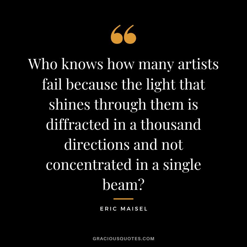 Who knows how many artists fail because the light that shines through them is diffracted in a thousand directions and not concentrated in a single beam - Eric Maisel