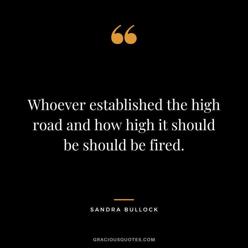 Whoever established the high road and how high it should be should be fired. - Sandra Bullock