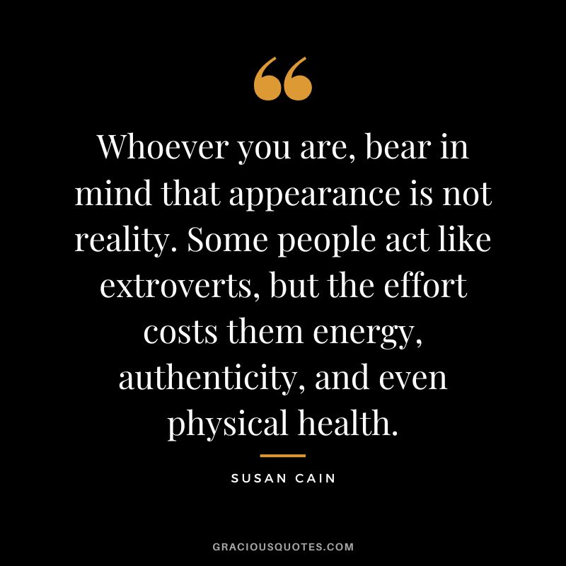 Whoever you are, bear in mind that appearance is not reality. Some people act like extroverts, but the effort costs them energy, authenticity, and even physical health.