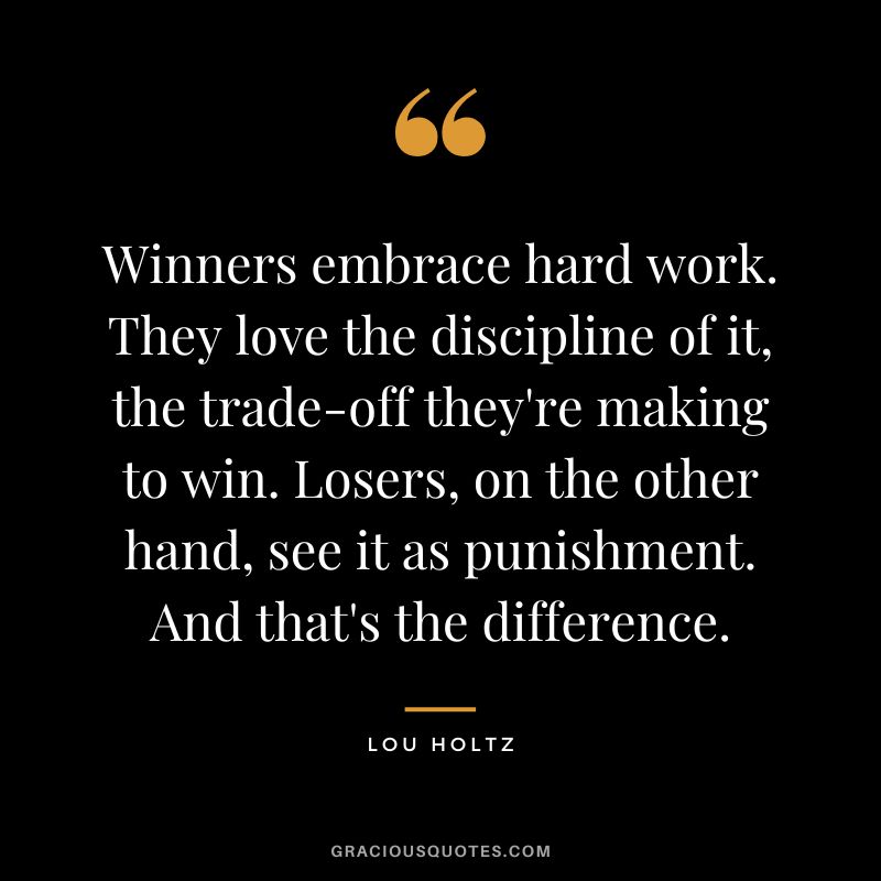 Winners embrace hard work. They love the discipline of it, the trade-off they're making to win. Losers, on the other hand, see it as punishment. And that's the difference.