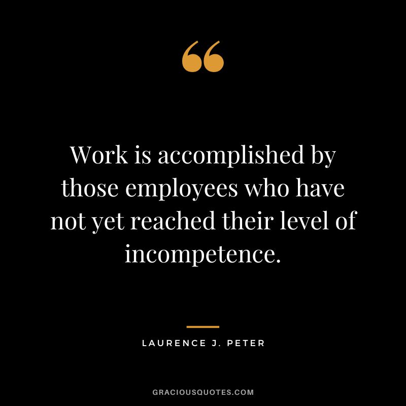 Work is accomplished by those employees who have not yet reached their level of incompetence. - Laurence J. Peter