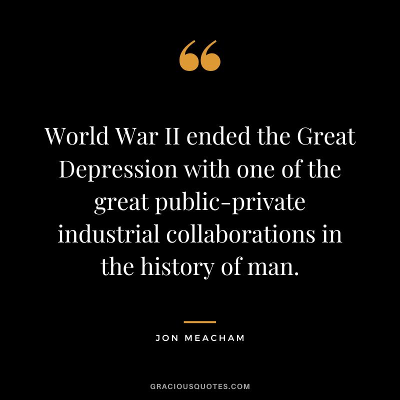 World War II ended the Great Depression with one of the great public-private industrial collaborations in the history of man. - Jon Meacham
