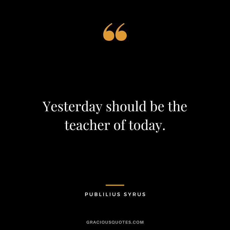 Yesterday should be the teacher of today.