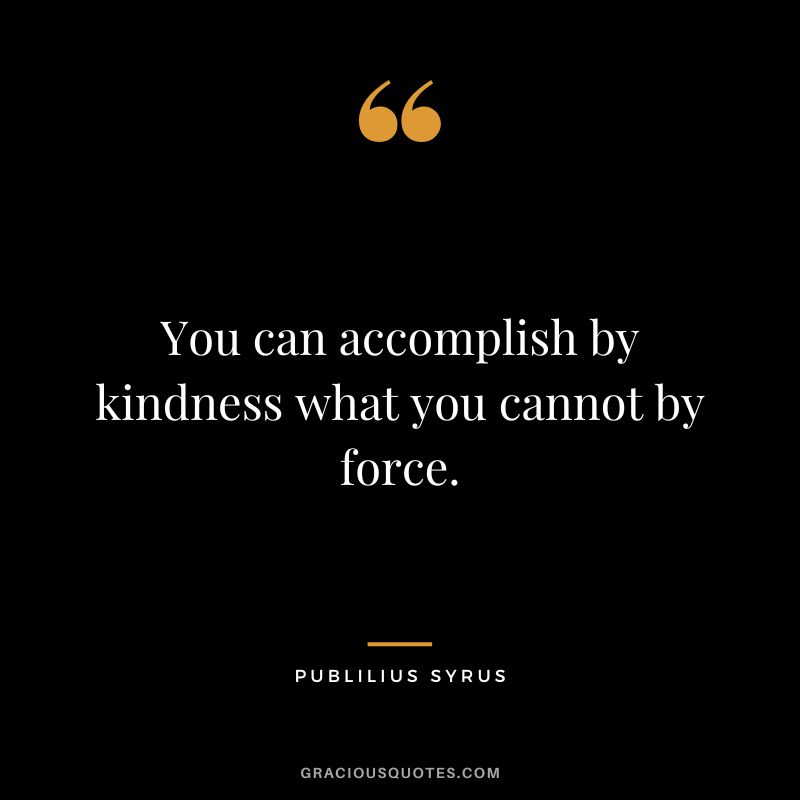 You can accomplish by kindness what you cannot by force.