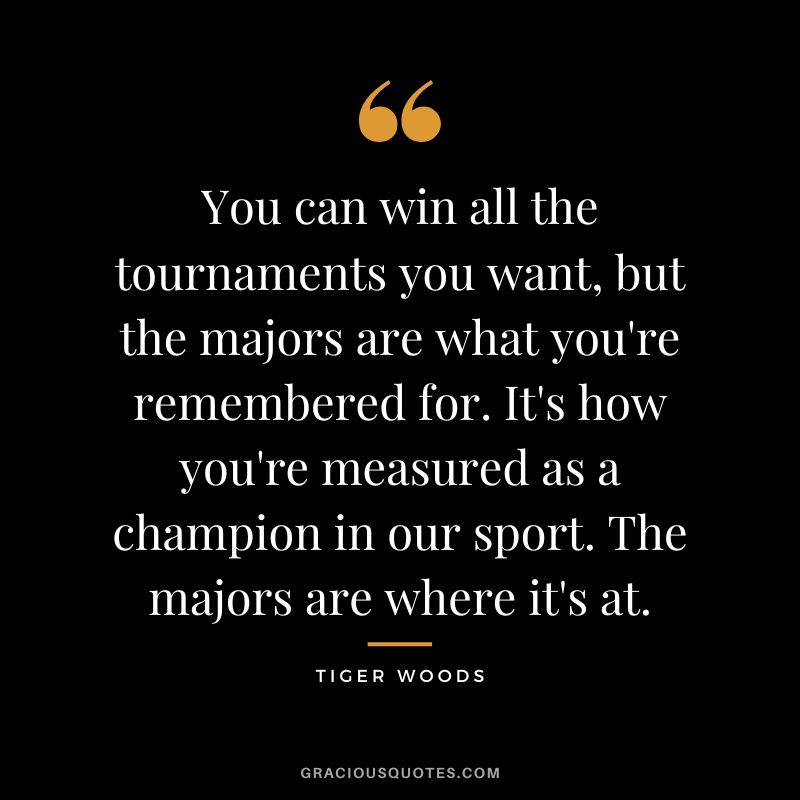 You can win all the tournaments you want, but the majors are what you're remembered for. It's how you're measured as a champion in our sport. The majors are where it's at. -  Tiger Woods