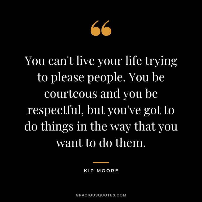 You can't live your life trying to please people. You be courteous and you be respectful, but you've got to do things in the way that you want to do them. - Kip Moore