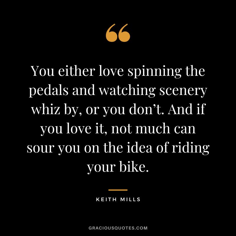 You either love spinning the pedals and watching scenery whiz by, or you don’t. And if you love it, not much can sour you on the idea of riding your bike. - Keith Mills
