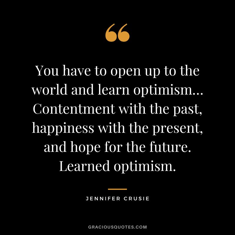 You have to open up to the world and learn optimism… Contentment with the past, happiness with the present, and hope for the future. Learned optimism. - Jennifer Crusie