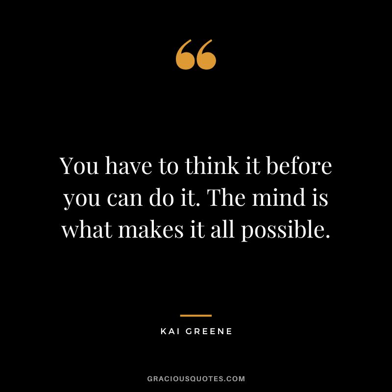 You have to think it before you can do it. The mind is what makes it all possible.