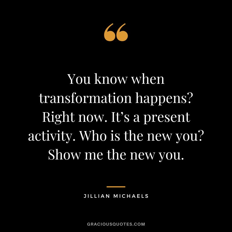You know when transformation happens Right now. It’s a present activity. Who is the new you Show me the new you.