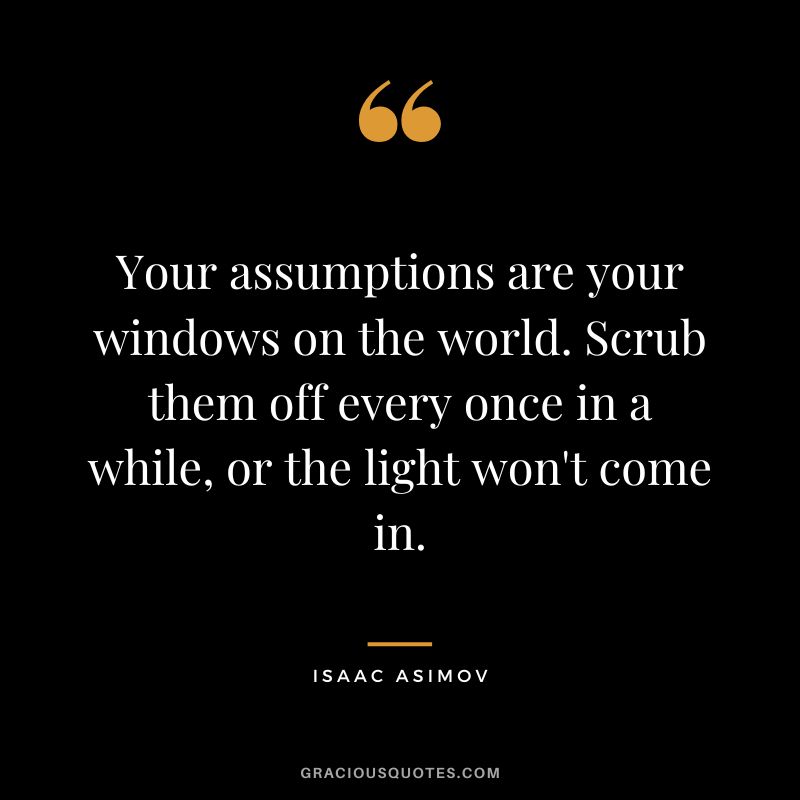 Your assumptions are your windows on the world. Scrub them off every once in a while, or the light won't come in. - Isaac Asimov