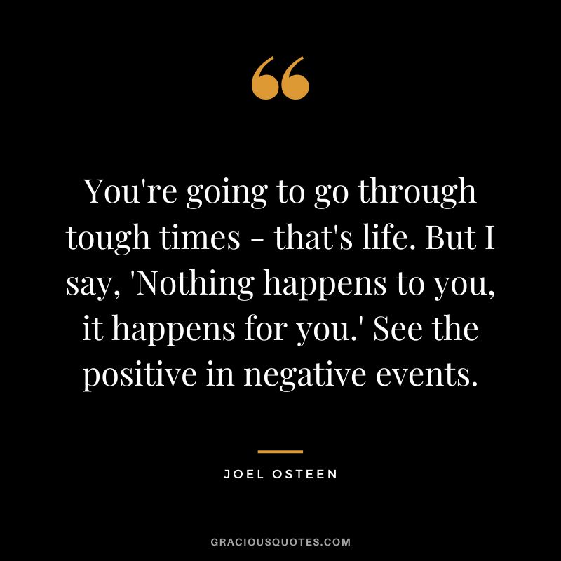 You're going to go through tough times - that's life. But I say, 'Nothing happens to you, it happens for you.' See the positive in negative events. - Joel Osteen