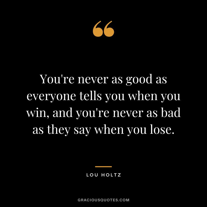 You're never as good as everyone tells you when you win, and you're never as bad as they say when you lose.