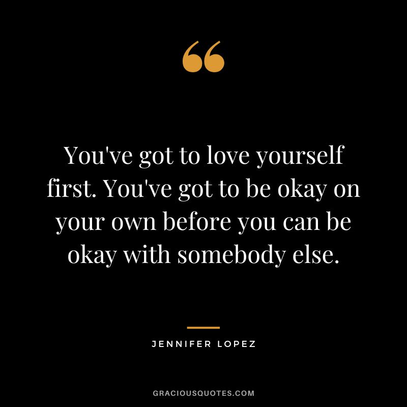 You've got to love yourself first. You've got to be okay on your own before you can be okay with somebody else. - Jennifer Lopez