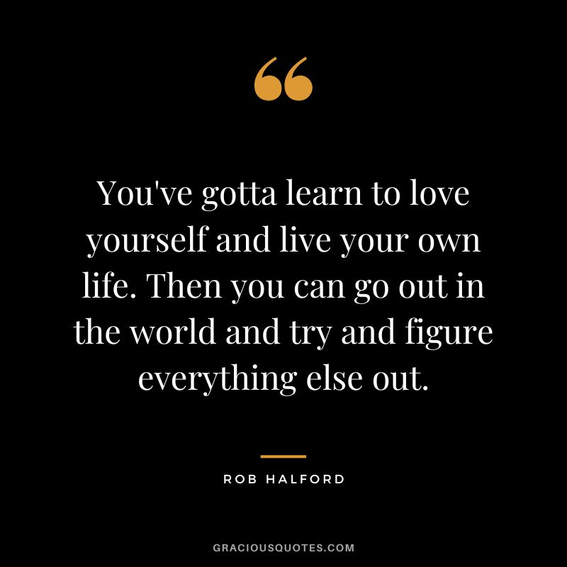 You've gotta learn to love yourself and live your own life. Then you can go out in the world and try and figure everything else out. - Rob Halford