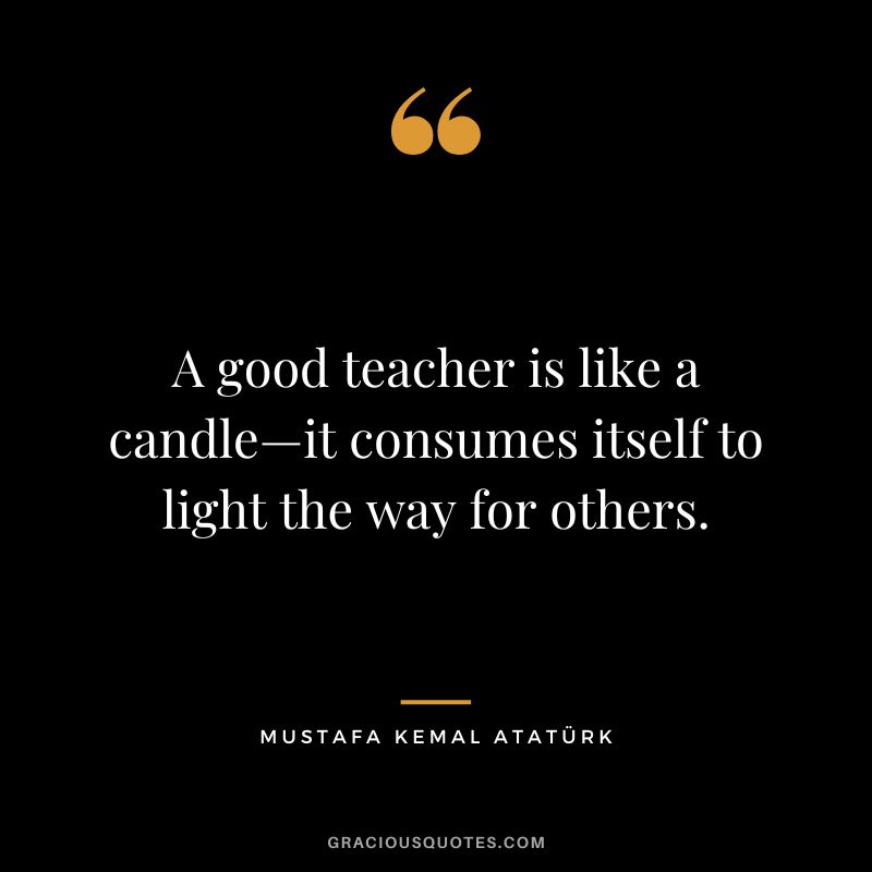 A good teacher is like a candle—it consumes itself to light the way for others. - Mustafa Kemal Atatürk