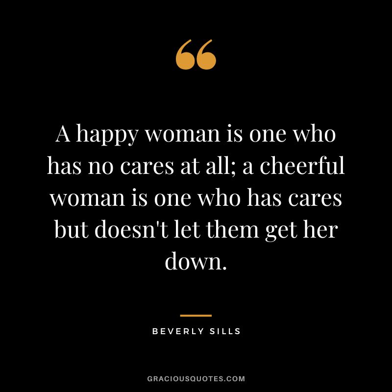 A happy woman is one who has no cares at all; a cheerful woman is one who has cares but doesn't let them get her down. - Beverly Sills