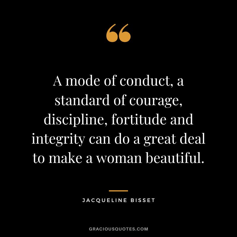 A mode of conduct, a standard of courage, discipline, fortitude and integrity can do a great deal to make a woman beautiful. - Jacqueline Bisset