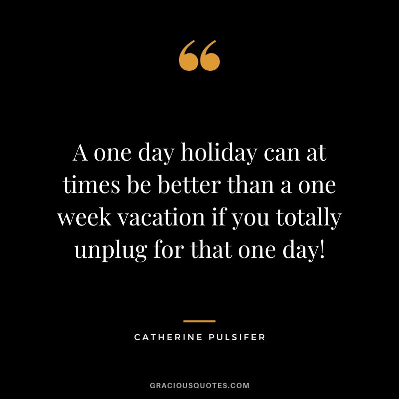 A one day holiday can at times be better than a one week vacation if you totally unplug for that one day! - Catherine Pulsifer