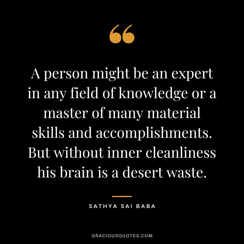 A person might be an expert in any field of knowledge or a master of many material skills and accomplishments. But without inner cleanliness his brain is a desert waste. - Sathya Sai Baba