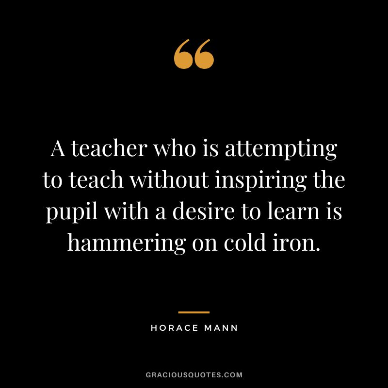 A teacher who is attempting to teach without inspiring the pupil with a desire to learn is hammering on cold iron. - Horace Mann