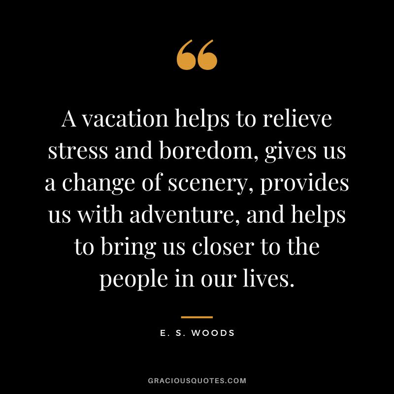A vacation helps to relieve stress and boredom, gives us a change of scenery, provides us with adventure, and helps to bring us closer to the people in our lives. - E. S. Woods