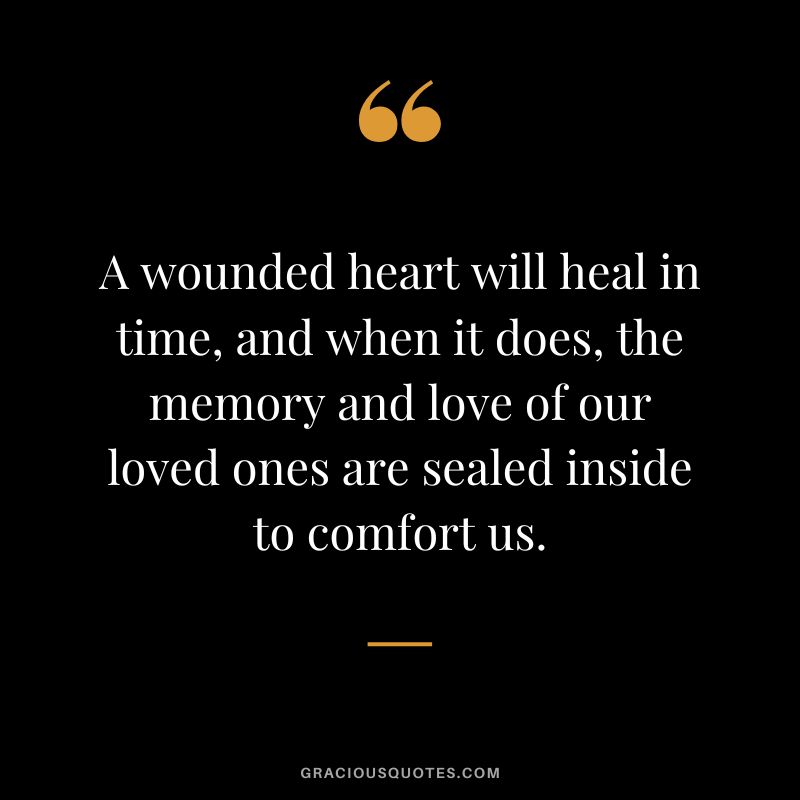 A wounded heart will heal in time, and when it does, the memory and love of our loved ones are sealed inside to comfort us.