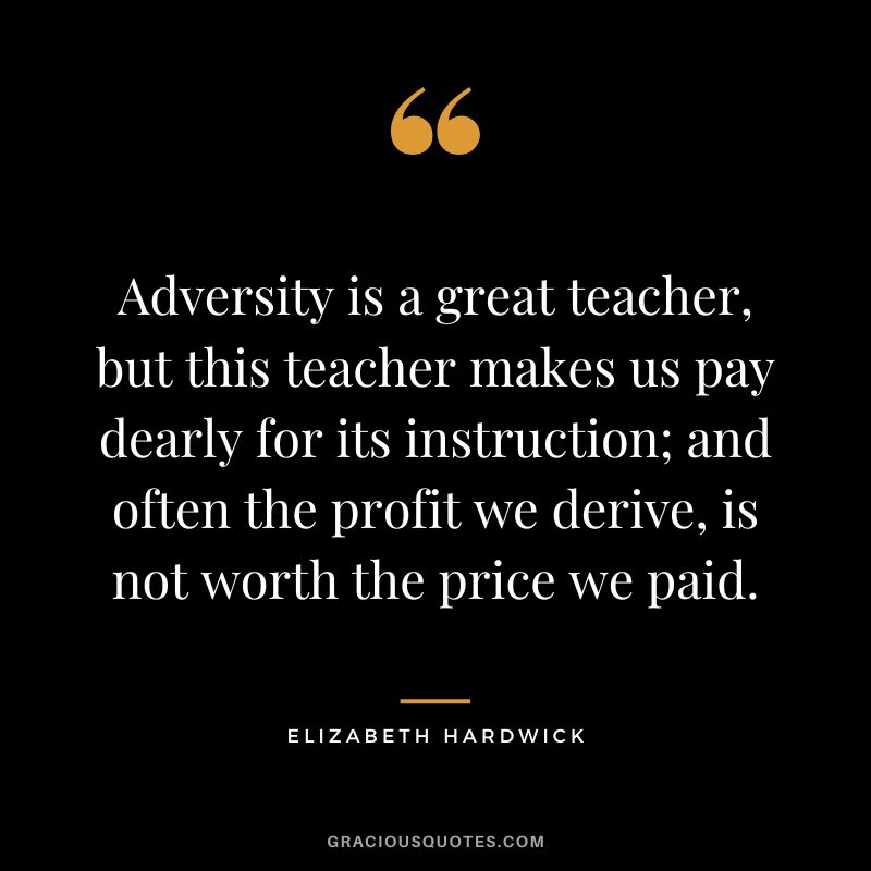 Adversity is a great teacher, but this teacher makes us pay dearly for its instruction; and often the profit we derive, is not worth the price we paid. - Elizabeth Hardwick