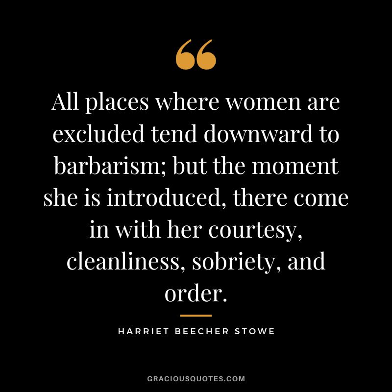 All places where women are excluded tend downward to barbarism; but the moment she is introduced, there come in with her courtesy, cleanliness, sobriety, and order. - Harriet Beecher Stowe
