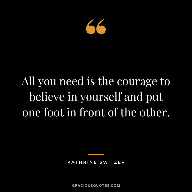 All you need is the courage to believe in yourself and put one foot in front of the other. - Kathrine Switzer